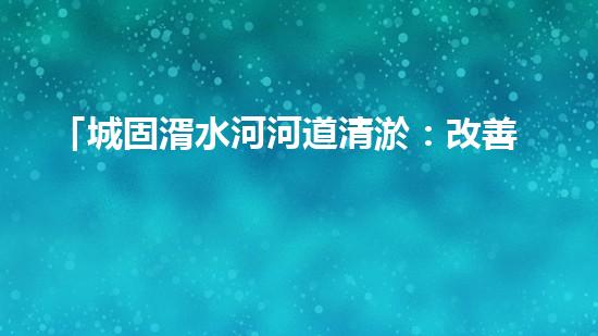 「城固湑水河河道清淤：改善水環(huán)境、保護生態(tài)、促進城市可持續(xù)發(fā)展」